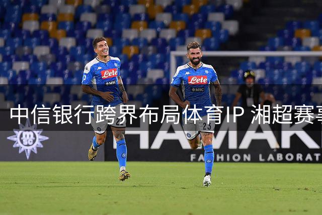 中信银行跨界布局体育IP 湘超赛事开启金融赋能新范式