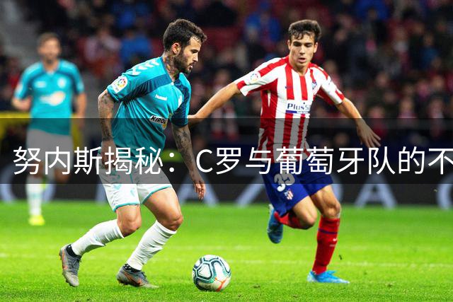 努内斯揭秘：C罗与葡萄牙队的不解情缘，曼城新角色令其焕发活力