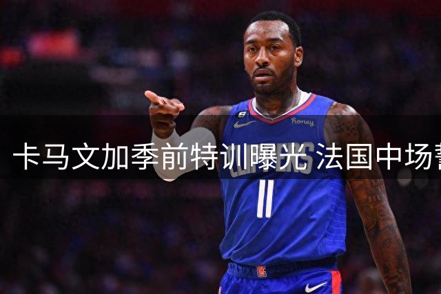 卡马文加季前特训曝光 法国中场誓用表现征服穆帅