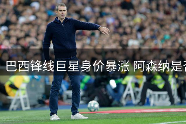 巴西锋线巨星身价暴涨 阿森纳是否一掷千金引关注