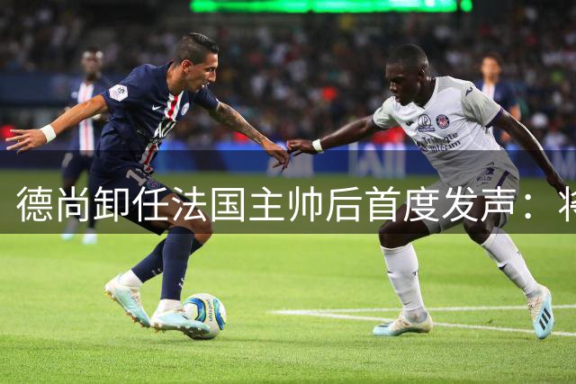 德尚卸任法国主帅后首度发声：将永远守护高卢雄鸡 不排除执教意大利