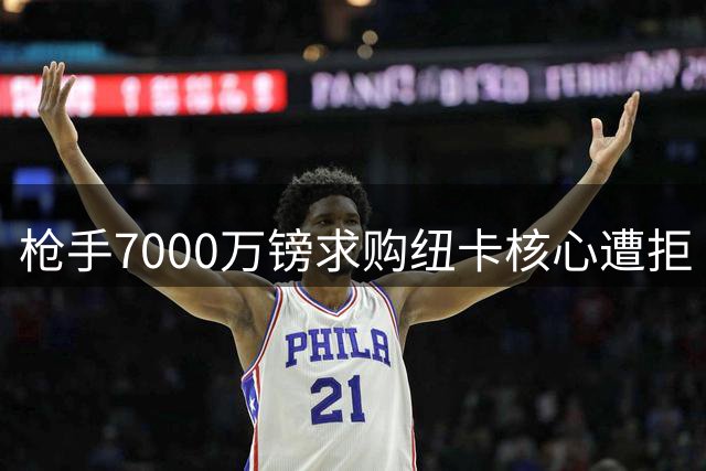 枪手7000万镑求购纽卡核心遭拒 巴西国脚身价门槛曝光