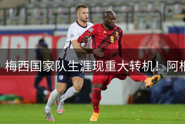 梅西国家队生涯现重大转机！阿根廷举国挽留39岁传奇
