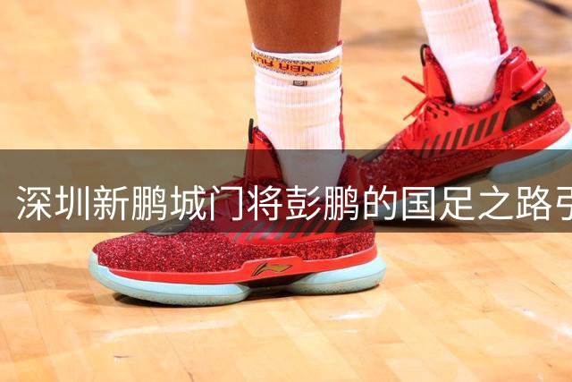 深圳新鹏城门将彭鹏的国足之路引发热议