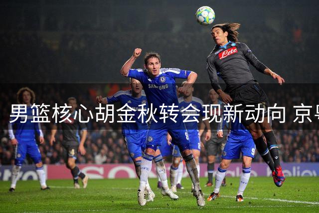 男篮核心胡金秋转会现新动向 京粤双雄上演终极争夺
