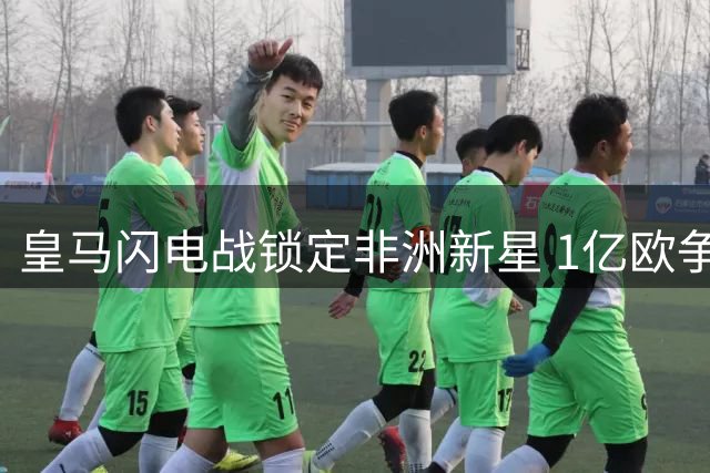 皇马闪电战锁定非洲新星 1亿欧争夺战引爆夏窗