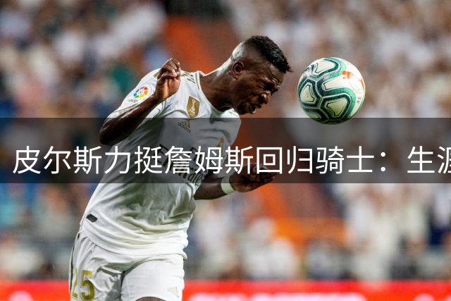 皮尔斯力挺詹姆斯回归骑士：生涯暮年落叶归根是最佳选择
