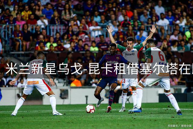 米兰新星乌戈-昆卡租借塞尔塔在即 交易细节曝光