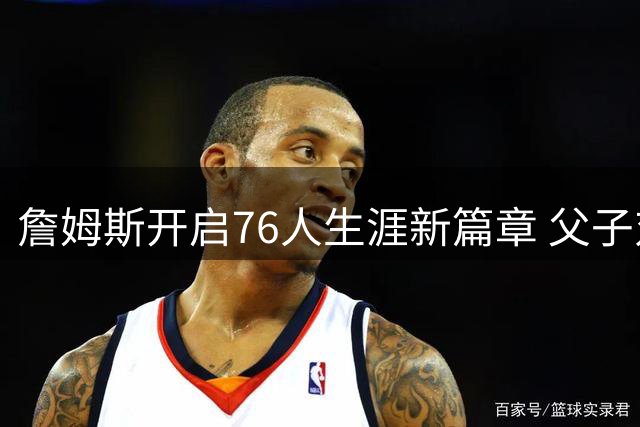 詹姆斯开启76人生涯新篇章 父子对决或成NBA历史性时刻