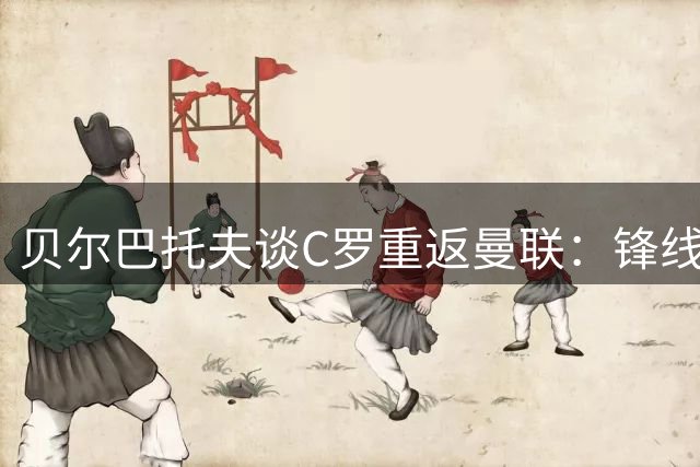 贝尔巴托夫谈C罗重返曼联：锋线轮换考验索帅智慧