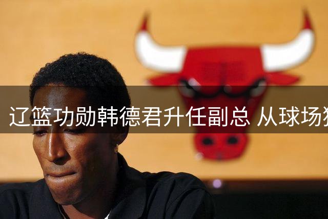 辽篮功勋韩德君升任副总 从球场猛将到管理精英的华丽转身