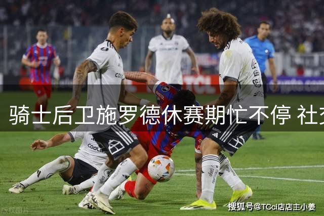 骑士后卫施罗德休赛期忙不停 社交媒体分享商业活动花絮
