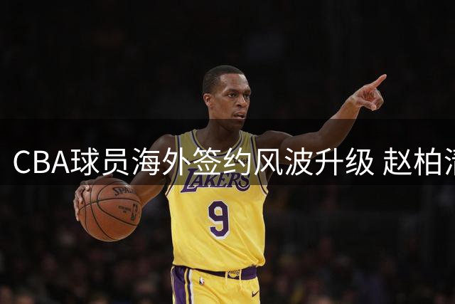 CBA球员海外签约风波升级 赵柏清事件引发篮协全面调查