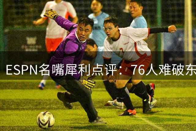 ESPN名嘴犀利点评：76人难破东部困局 杜兰特时代勇士统治力无解