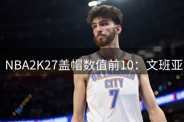 NBA2K27盖帽数值前10：文班亚马99独占第一 戈贝尔94排第8
